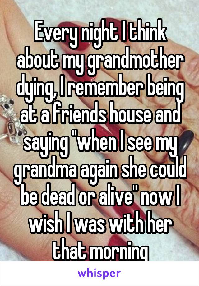 Every night I think about my grandmother dying, I remember being at a friends house and saying "when I see my grandma again she could be dead or alive" now I wish I was with her that morning