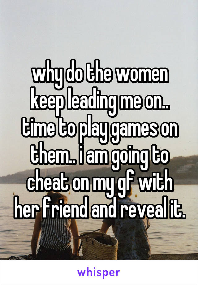 why do the women keep leading me on.. time to play games on them.. i am going to cheat on my gf with her friend and reveal it.