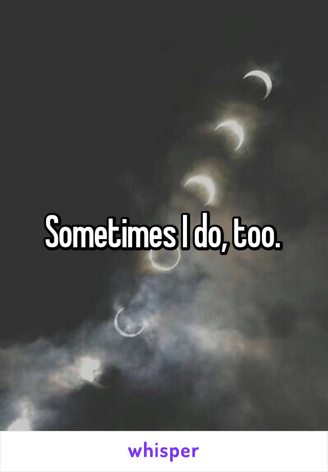 Sometimes I do, too. 