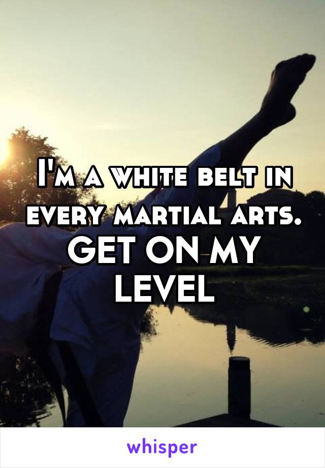 I'm a white belt in every martial arts.
GET ON MY LEVEL