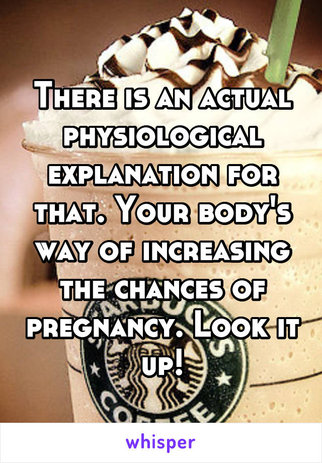 There is an actual physiological explanation for that. Your body's way of increasing the chances of pregnancy. Look it up!
