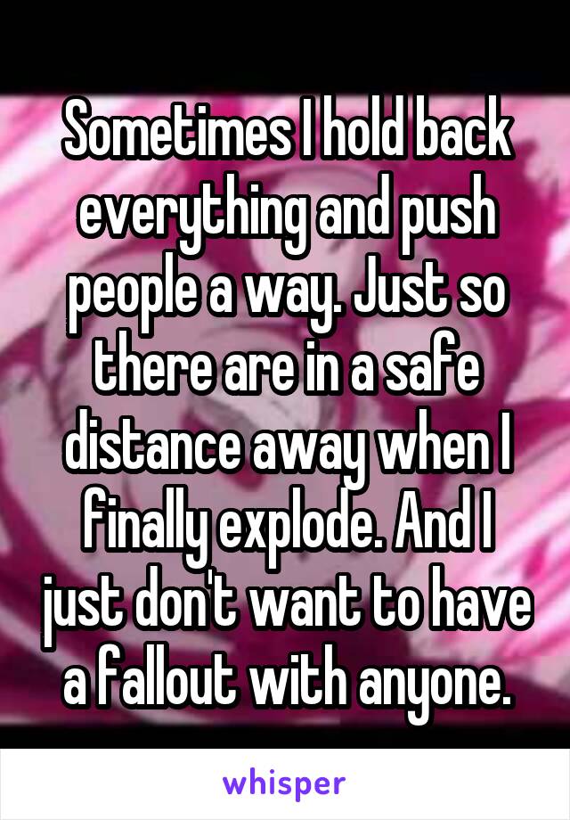 Sometimes I hold back everything and push people a way. Just so there are in a safe distance away when I finally explode. And I just don't want to have a fallout with anyone.