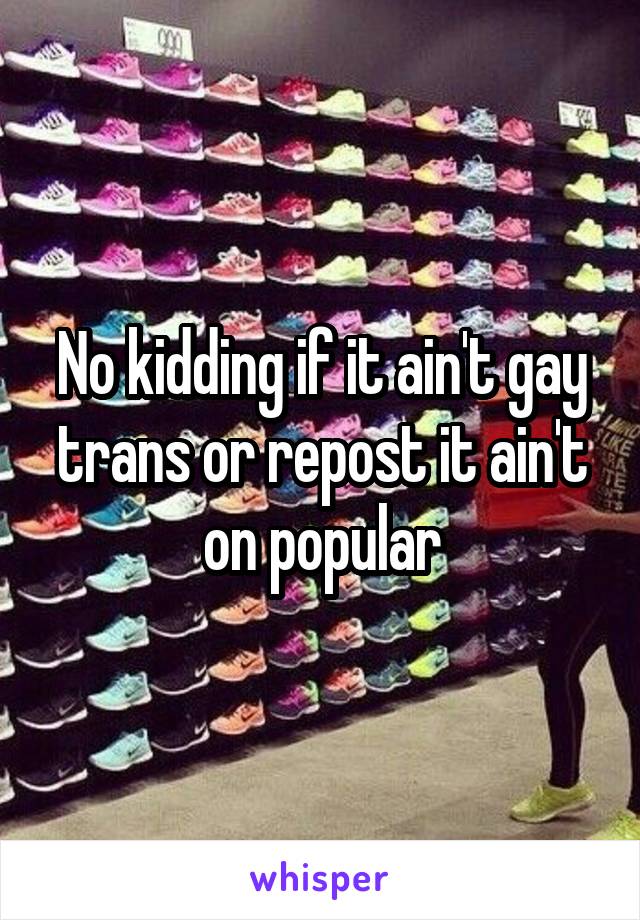 No kidding if it ain't gay trans or repost it ain't on popular