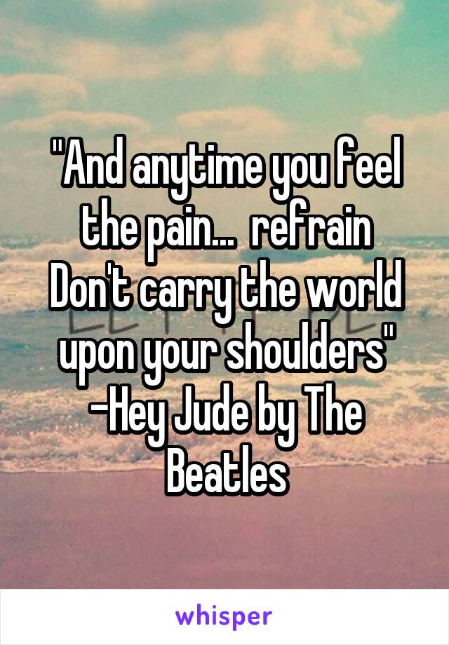 "And anytime you feel the pain...  refrain
Don't carry the world upon your shoulders"
-Hey Jude by The Beatles