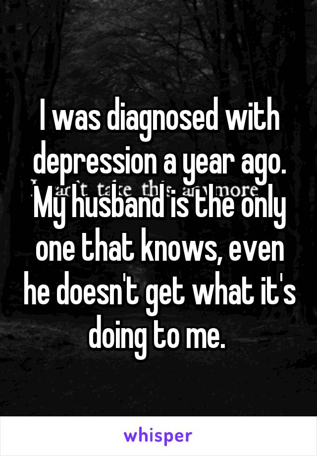 I was diagnosed with depression a year ago. My husband is the only one that knows, even he doesn't get what it's doing to me. 