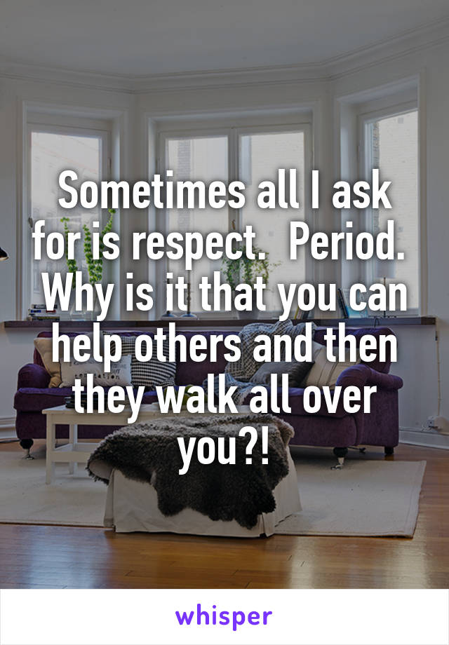 Sometimes all I ask for is respect.  Period.  Why is it that you can help others and then they walk all over you?!