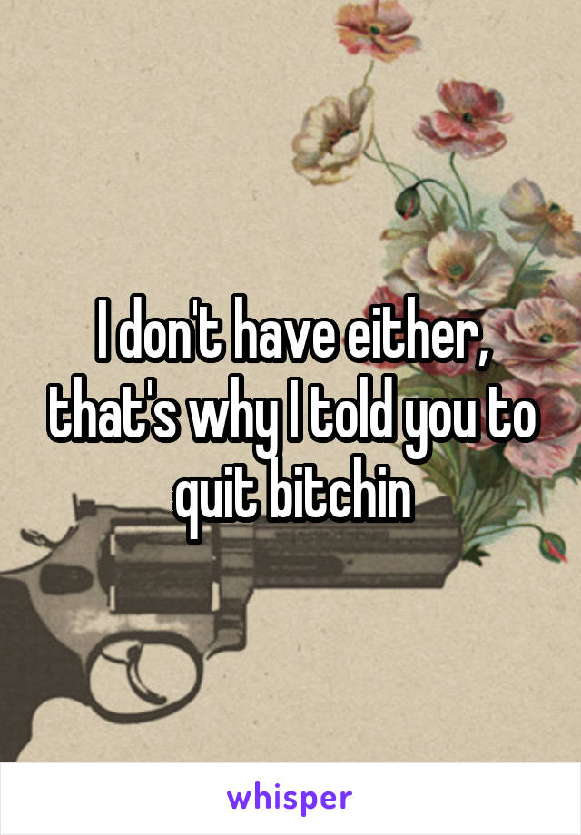 I don't have either, that's why I told you to quit bitchin