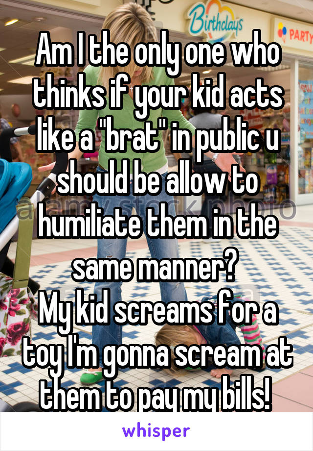 Am I the only one who thinks if your kid acts like a "brat" in public u should be allow to humiliate them in the same manner? 
My kid screams for a toy I'm gonna scream at them to pay my bills! 