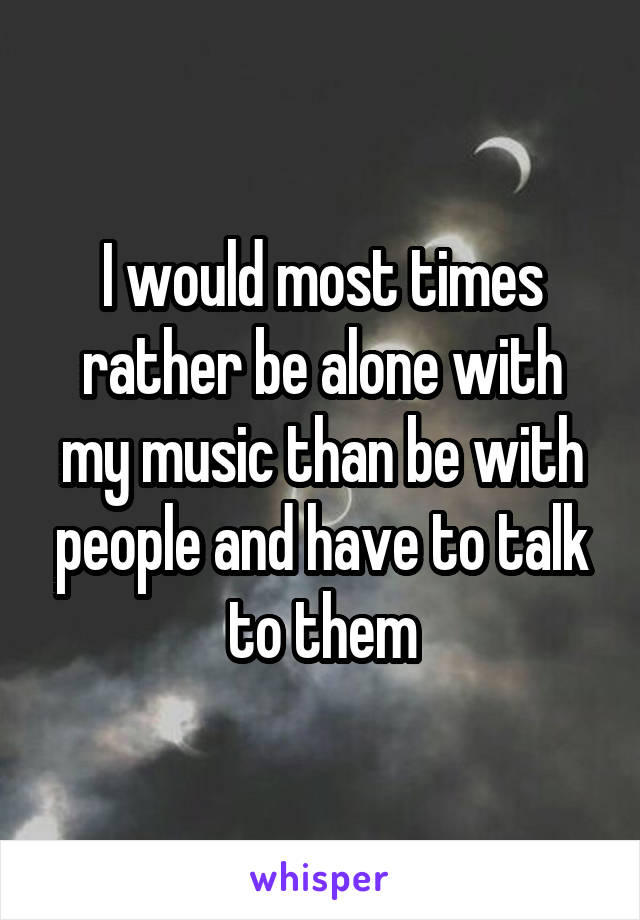 I would most times rather be alone with my music than be with people and have to talk to them