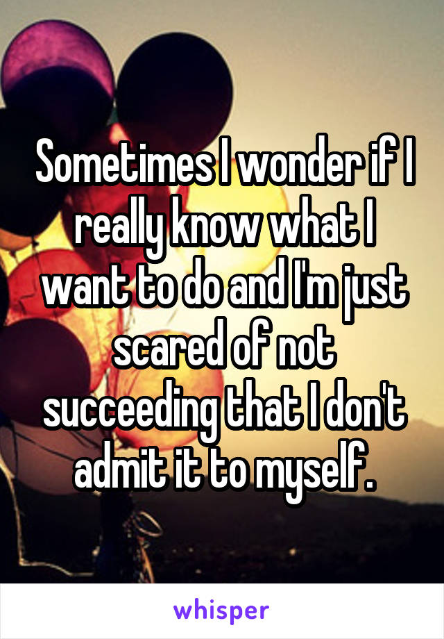 Sometimes I wonder if I really know what I want to do and I'm just scared of not succeeding that I don't admit it to myself.