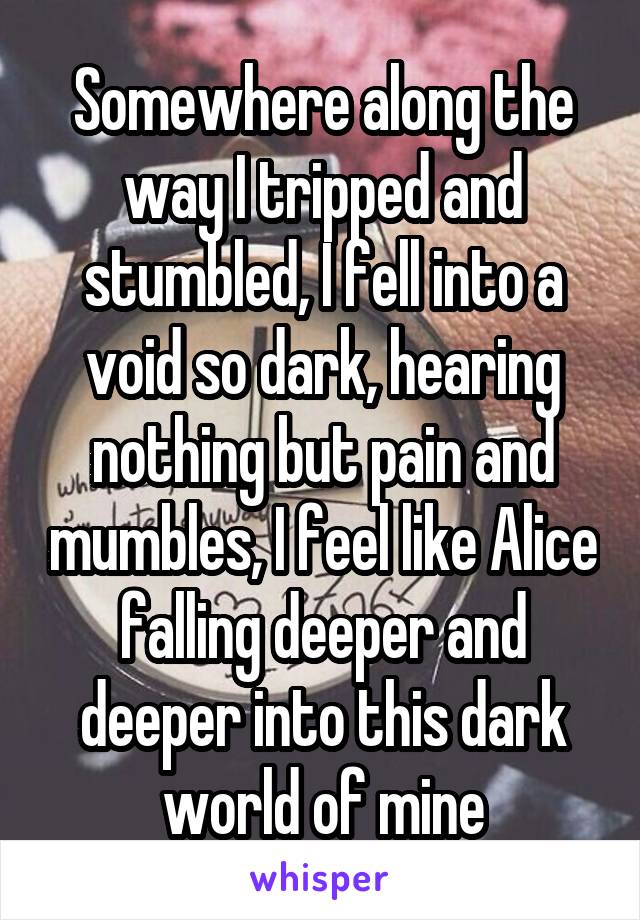 Somewhere along the way I tripped and stumbled, I fell into a void so dark, hearing nothing but pain and mumbles, I feel like Alice falling deeper and deeper into this dark world of mine