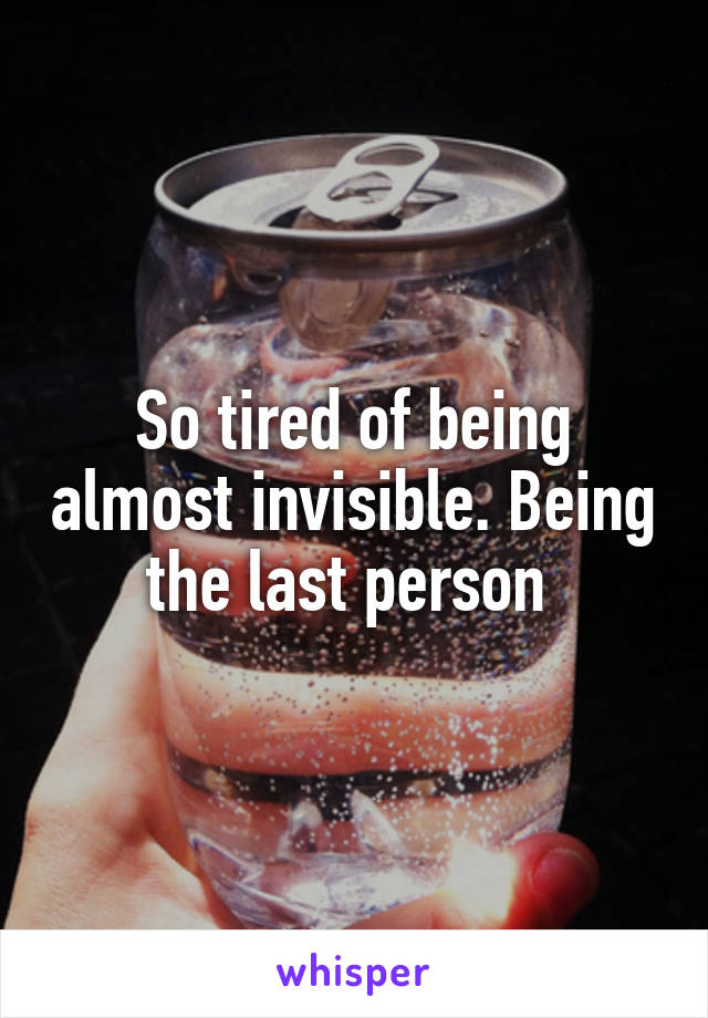 So tired of being almost invisible. Being the last person 