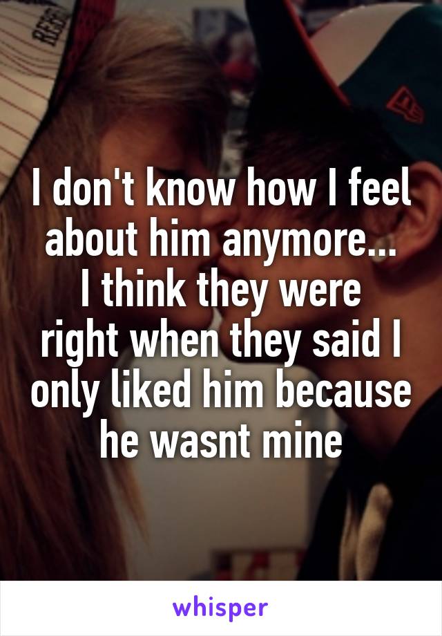 I don't know how I feel about him anymore...
I think they were right when they said I only liked him because he wasnt mine