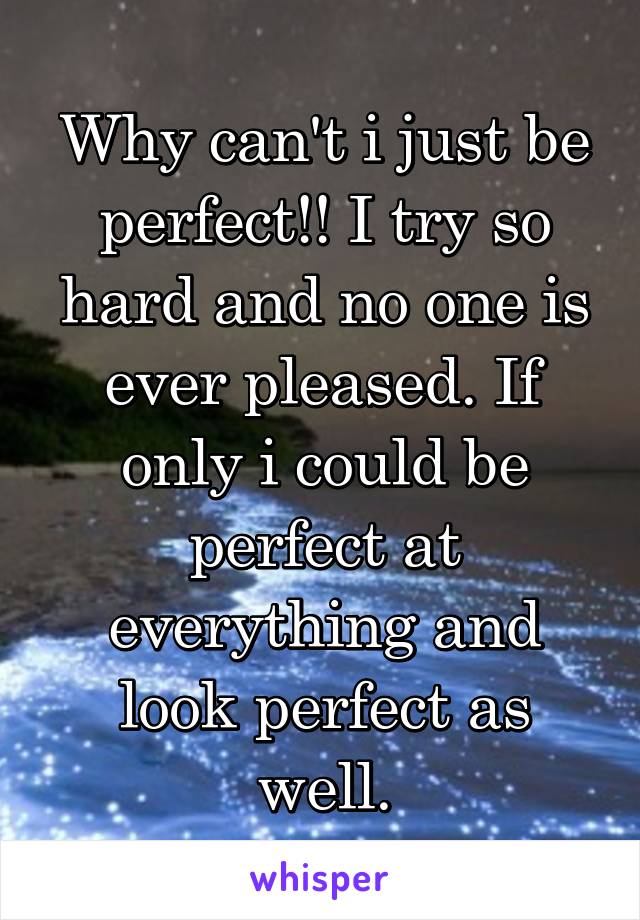 Why can't i just be perfect!! I try so hard and no one is ever pleased. If only i could be perfect at everything and look perfect as well.