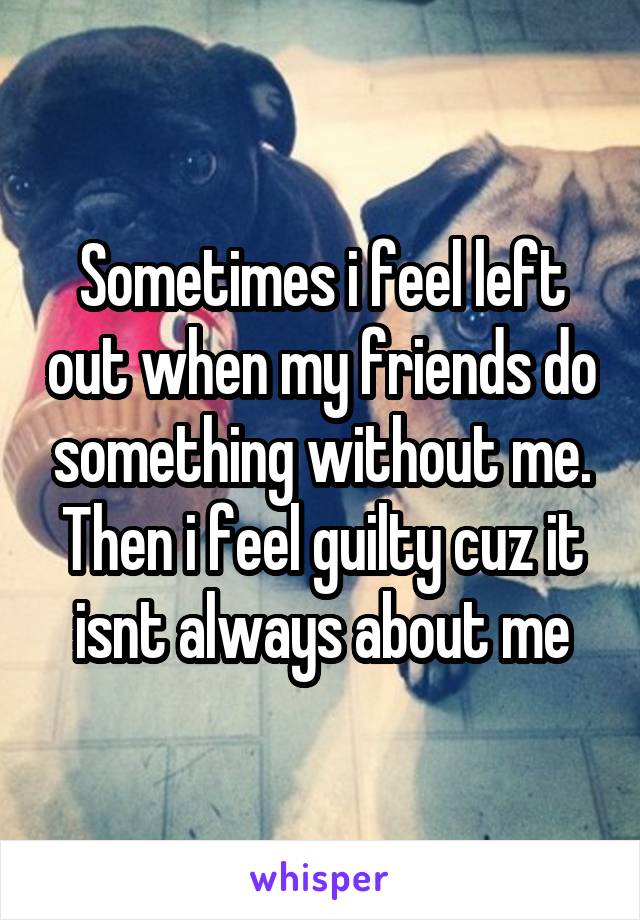 Sometimes i feel left out when my friends do something without me.
Then i feel guilty cuz it isnt always about me