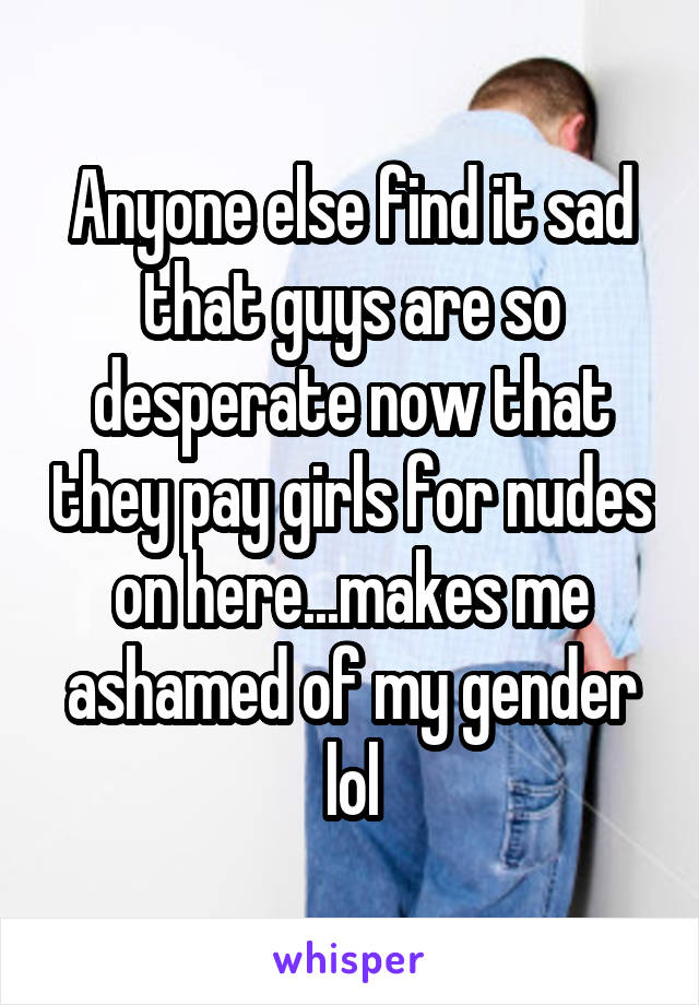 Anyone else find it sad that guys are so desperate now that they pay girls for nudes on here...makes me ashamed of my gender lol