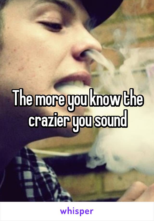 The more you know the crazier you sound