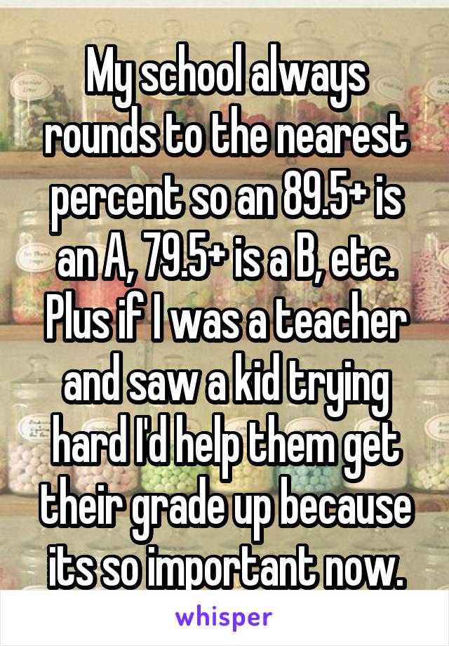 My school always rounds to the nearest percent so an 89.5+ is an A, 79.5+ is a B, etc. Plus if I was a teacher and saw a kid trying hard I'd help them get their grade up because its so important now.