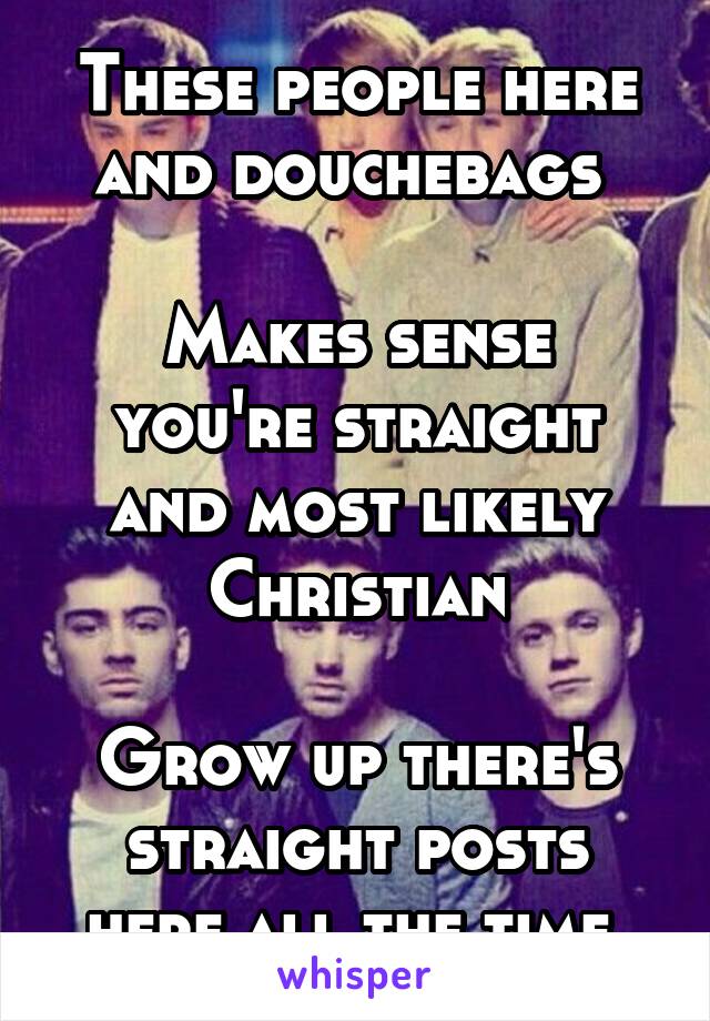 These people here and douchebags 

Makes sense you're straight and most likely Christian

Grow up there's straight posts here all the time 