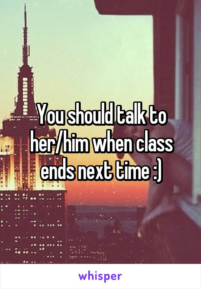 You should talk to her/him when class ends next time :)