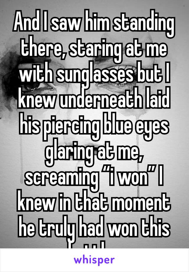 And I saw him standing there, staring at me with sunglasses but I knew underneath laid his piercing blue eyes glaring at me,  screaming “i won” I knew in that moment he truly had won this battle. 