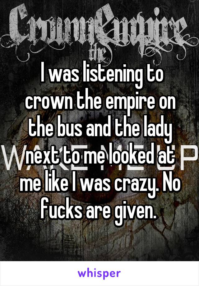  I was listening to crown the empire on the bus and the lady next to me looked at me like I was crazy. No fucks are given. 