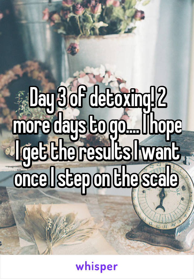 Day 3 of detoxing! 2 more days to go.... I hope I get the results I want once I step on the scale 