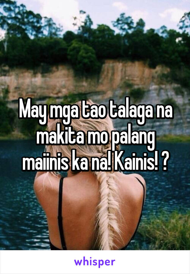 May mga tao talaga na makita mo palang maiinis ka na! Kainis! 😈