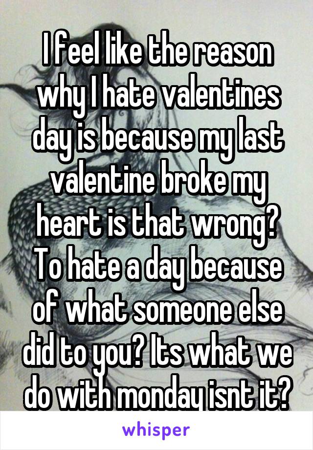 I feel like the reason why I hate valentines day is because my last valentine broke my heart is that wrong? To hate a day because of what someone else did to you? Its what we do with monday isnt it?