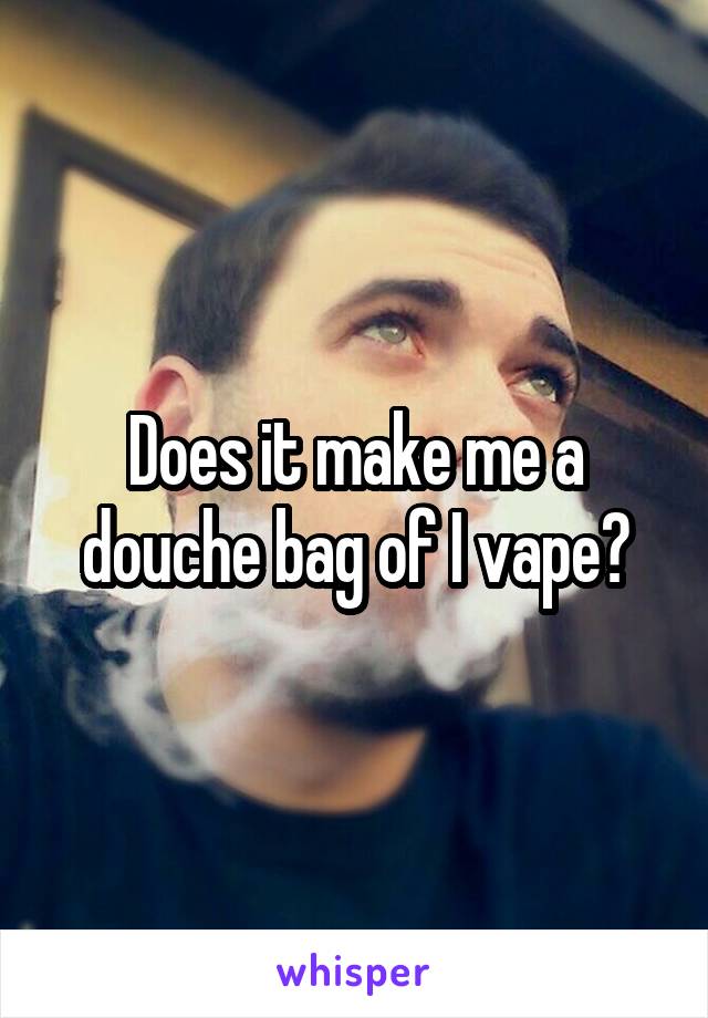 Does it make me a douche bag of I vape?