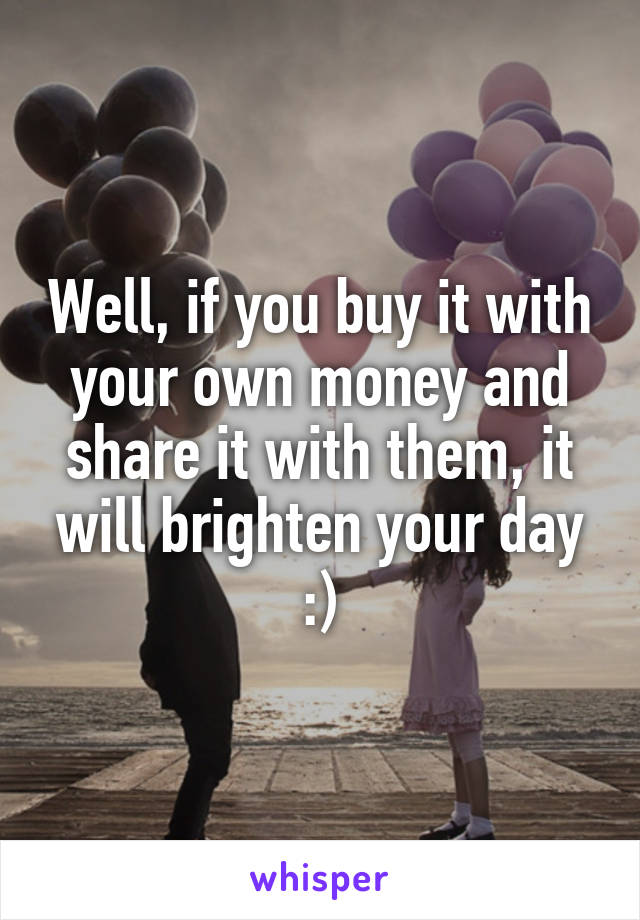 Well, if you buy it with your own money and share it with them, it will brighten your day :)