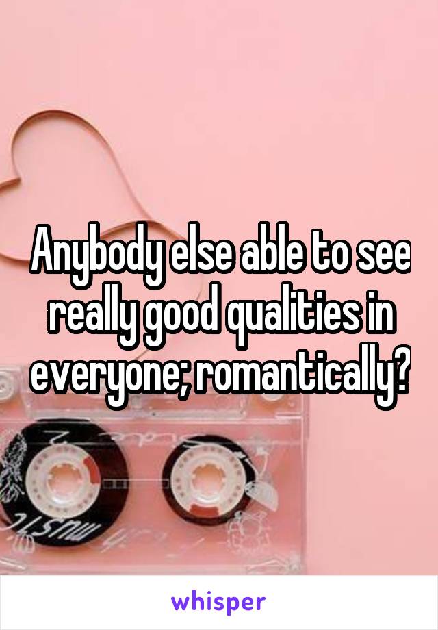 Anybody else able to see really good qualities in everyone; romantically?