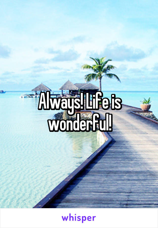 Always! Life is wonderful!
