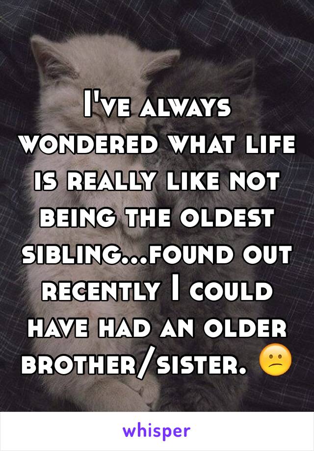 I've always wondered what life is really like not being the oldest sibling...found out recently I could have had an older brother/sister. 😕