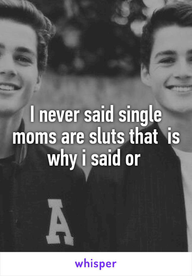 I never said single moms are sluts that  is why i said or 