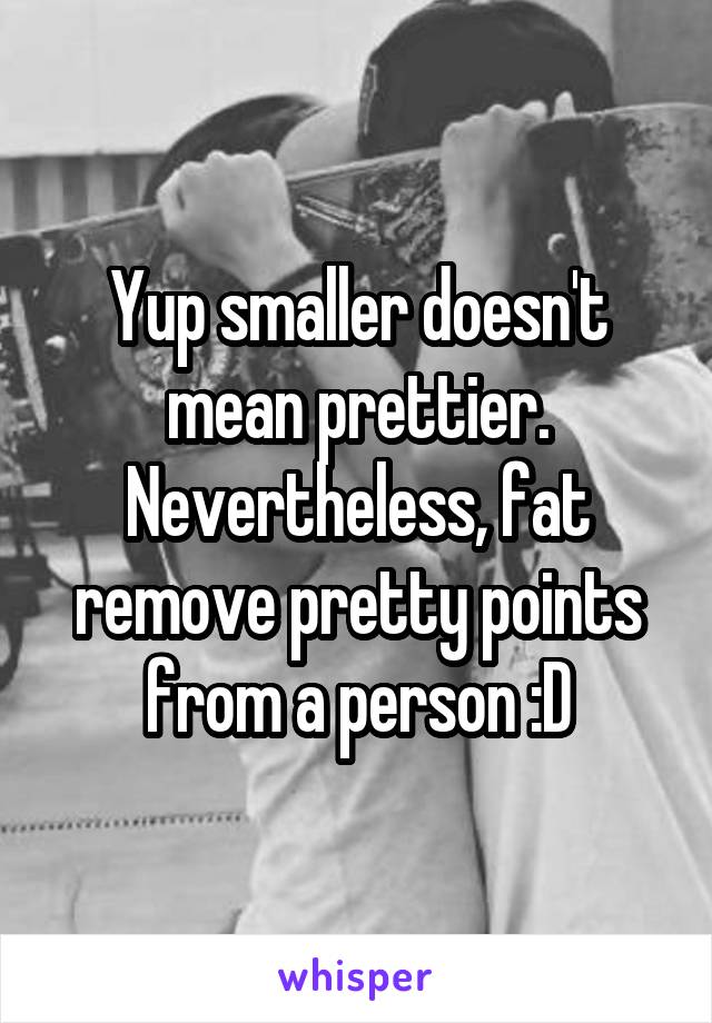 Yup smaller doesn't mean prettier.
Nevertheless, fat remove pretty points from a person :D