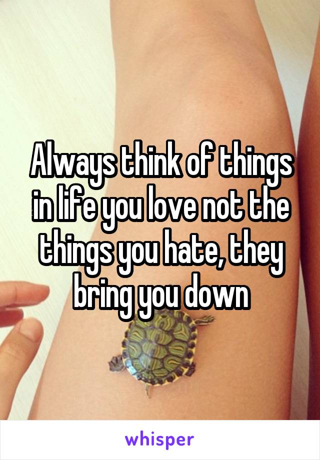 Always think of things in life you love not the things you hate, they bring you down