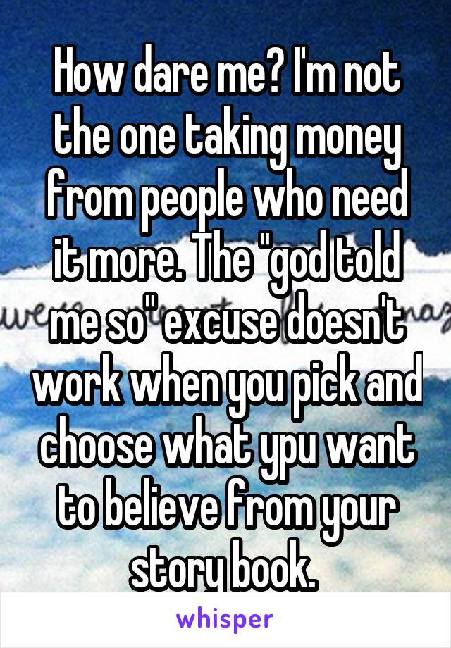 How dare me? I'm not the one taking money from people who need it more. The "god told me so" excuse doesn't work when you pick and choose what ypu want to believe from your story book. 