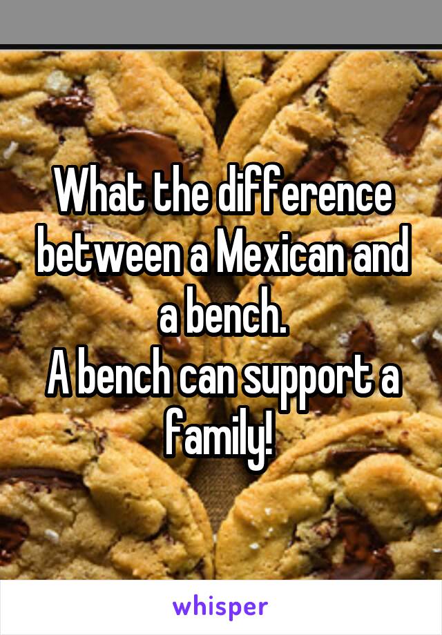 What the difference between a Mexican and a bench.
A bench can support a family! 