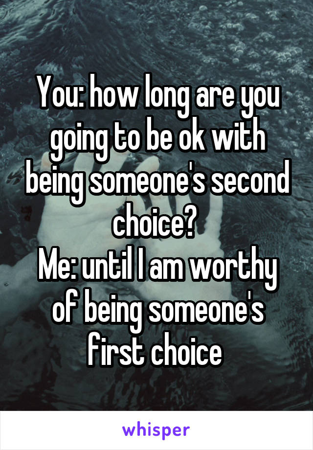 You: how long are you going to be ok with being someone's second choice? 
Me: until I am worthy of being someone's first choice 