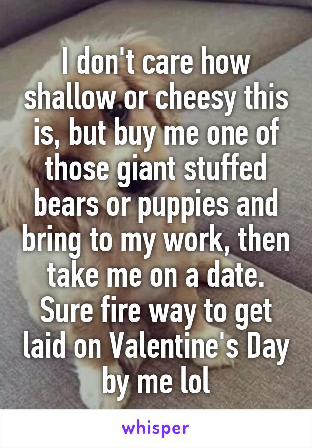 I don't care how shallow or cheesy this is, but buy me one of those giant stuffed bears or puppies and bring to my work, then take me on a date. Sure fire way to get laid on Valentine's Day by me lol