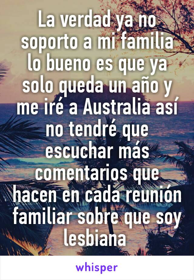 La verdad ya no soporto a mi familia lo bueno es que ya solo queda un año y me iré a Australia así no tendré que escuchar más comentarios que hacen en cada reunión familiar sobre que soy lesbiana 