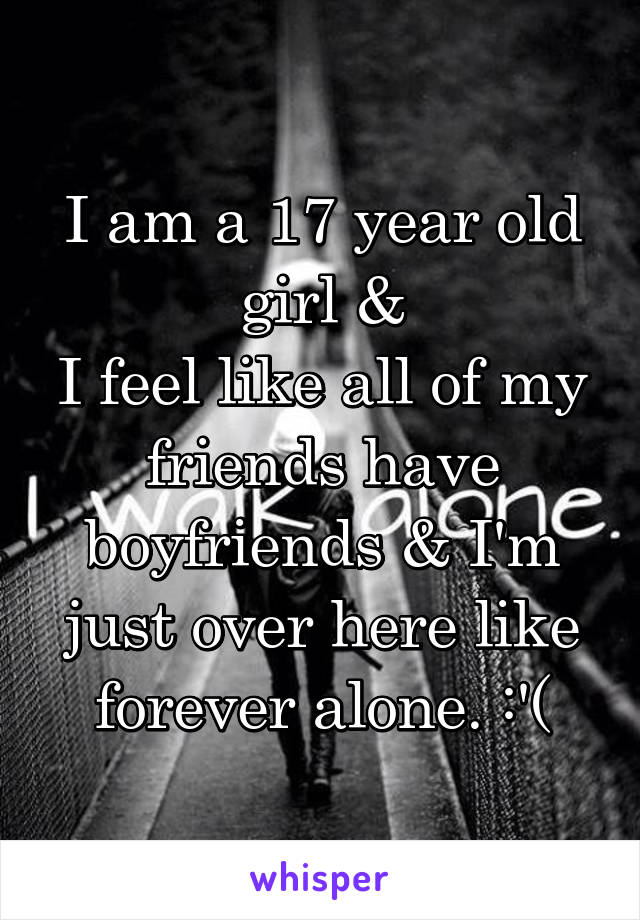 I am a 17 year old girl &
I feel like all of my friends have boyfriends & I'm just over here like forever alone. :'(