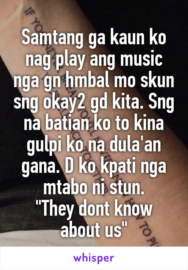 Samtang ga kaun ko nag play ang music nga gn hmbal mo skun sng okay2 gd kita. Sng na batian ko to kina gulpi ko na dula'an gana. D ko kpati nga mtabo ni stun.
"They dont know about us"