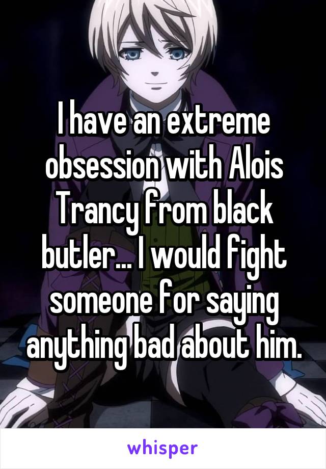 I have an extreme obsession with Alois Trancy from black butler... I would fight someone for saying anything bad about him.