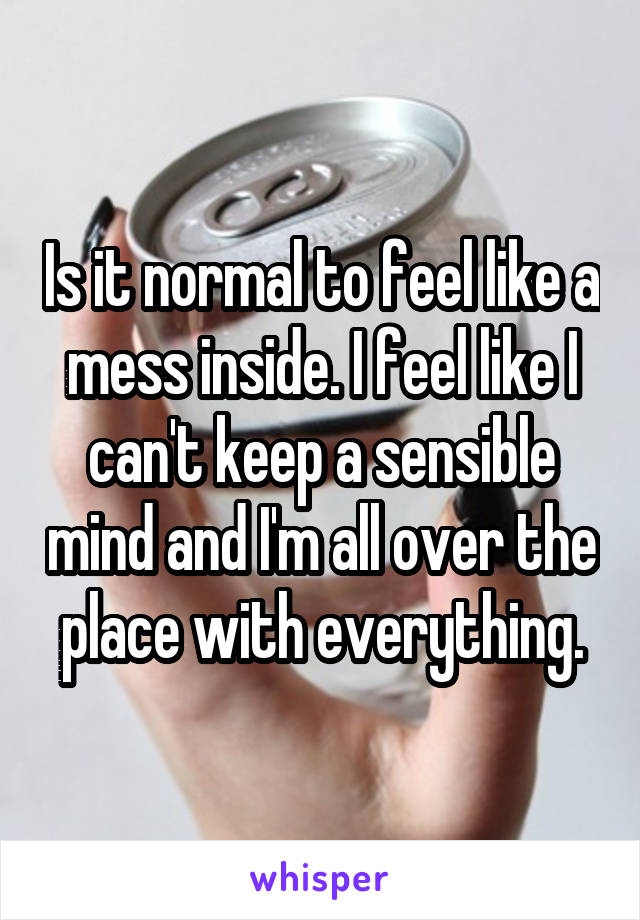 Is it normal to feel like a mess inside. I feel like I can't keep a sensible mind and I'm all over the place with everything.