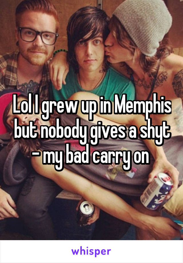 Lol I grew up in Memphis but nobody gives a shyt - my bad carry on 