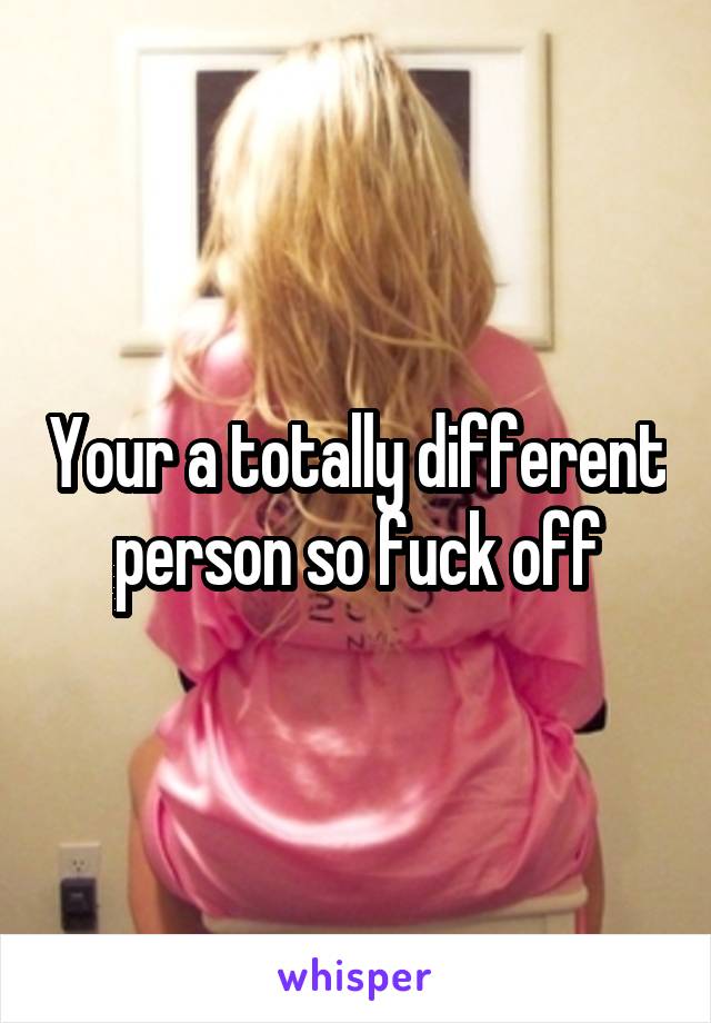 Your a totally different person so fuck off