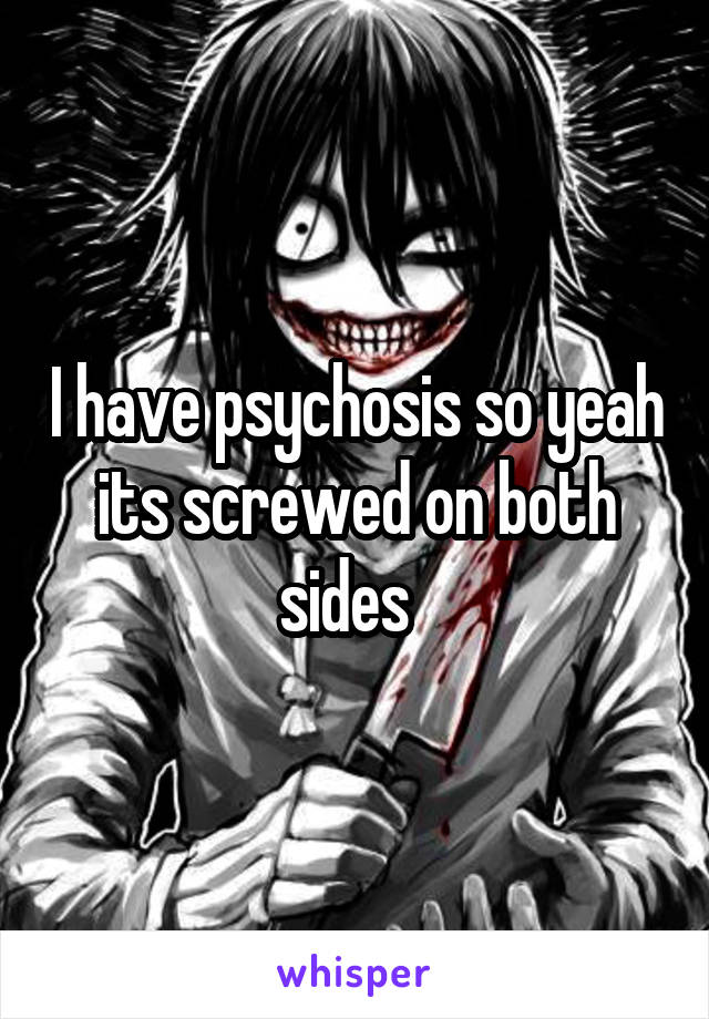 I have psychosis so yeah its screwed on both sides  