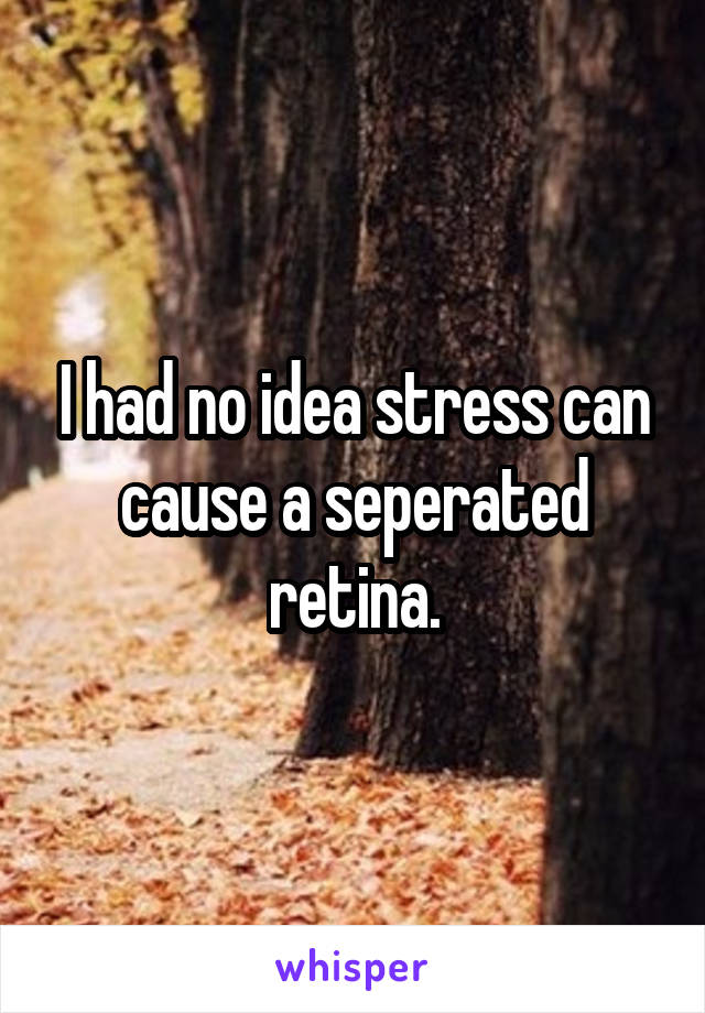 I had no idea stress can cause a seperated retina.